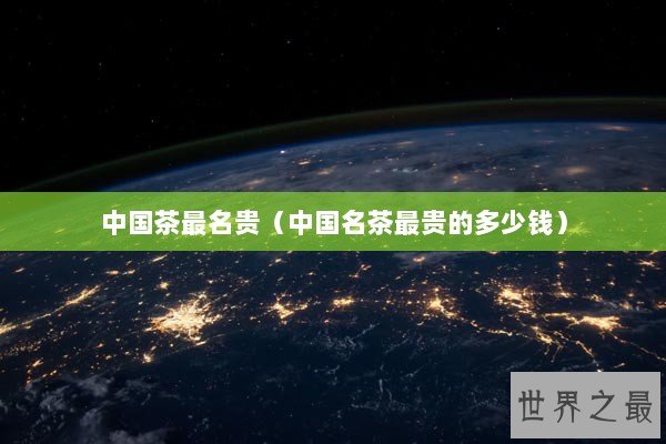 中国茶最名贵(中国名茶最贵的多少钱) 中国茶最名贵(中国名茶最贵的多少钱)