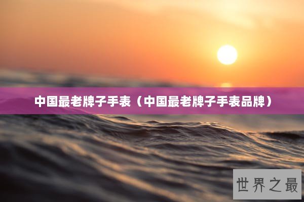 中国最老牌子手表（中国最老牌子手表品牌）