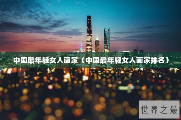 中国最年轻女人画家（中国最年轻女人画家排名）