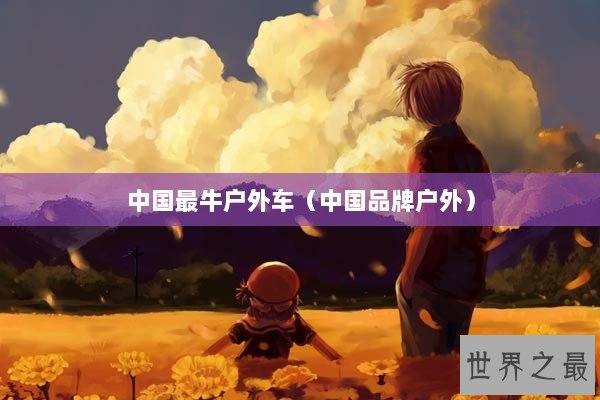 中国最牛户外车(中国品牌户外) 中国最牛户外车(中国品牌户外)