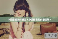 中国最刺激的滑雪（中国最出名的滑雪场）