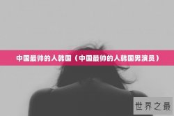 中国最帅的人韩国（中国最帅的人韩国男演员）