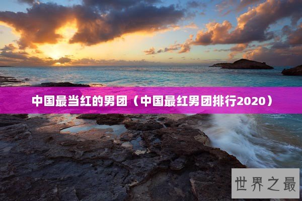 中国最当红的男团（中国最红男团排行2020）