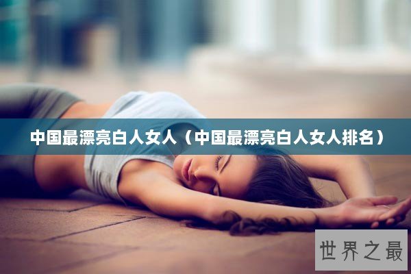 中国最漂亮白人女人（中国最漂亮白人女人排名）