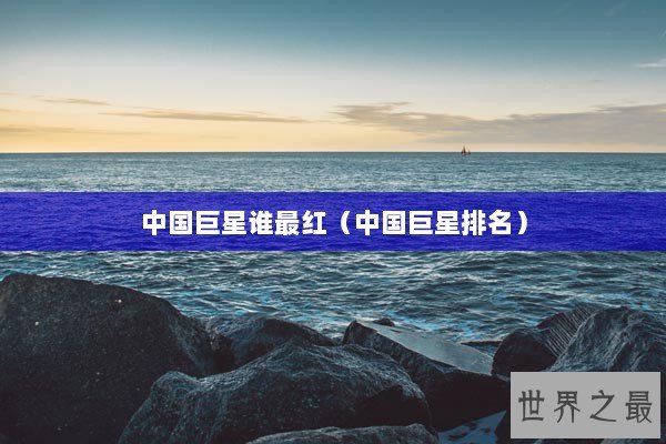 中国巨星谁最红（中国巨星排名）