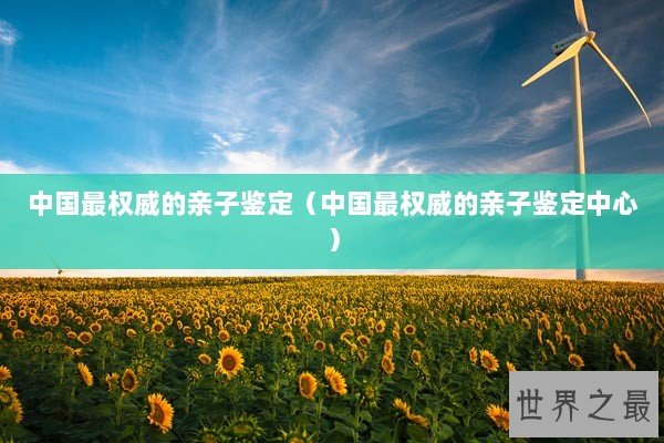 中国最权威的亲子鉴定（中国最权威的亲子鉴定中心）