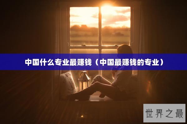 中国什么专业最赚钱（中国最赚钱的专业）