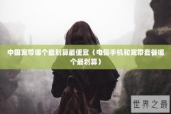 中国宽带哪个最划算最便宜（电信手机和宽带套餐哪个最划算）