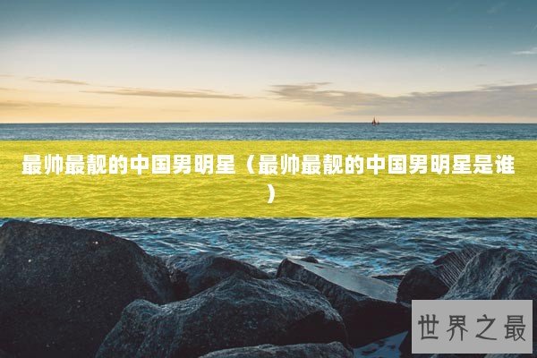 最帅最靓的中国男明星（最帅最靓的中国男明星是谁）