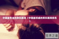 中国最专业的男科医院（中国最权威的男科医院排名）