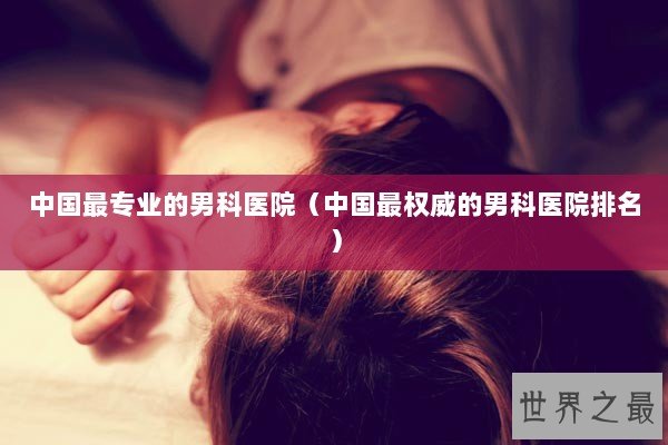 中国最专业的男科医院（中国最权威的男科医院排名）
