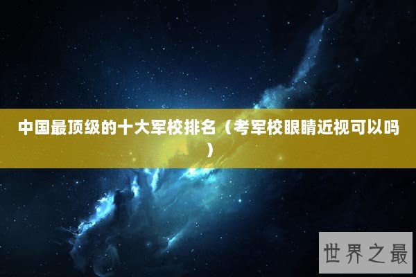 中国最顶级的十大军校排名（考军校眼睛近视可以吗）