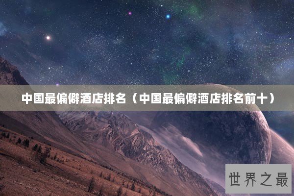 中国最偏僻酒店排名（中国最偏僻酒店排名前十）