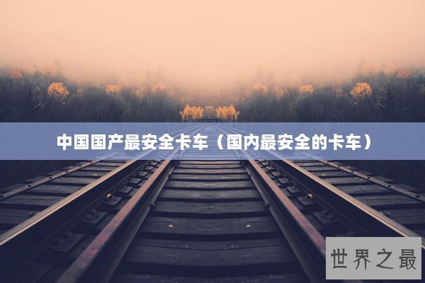 中国国产最安全卡车（国内最安全的卡车）