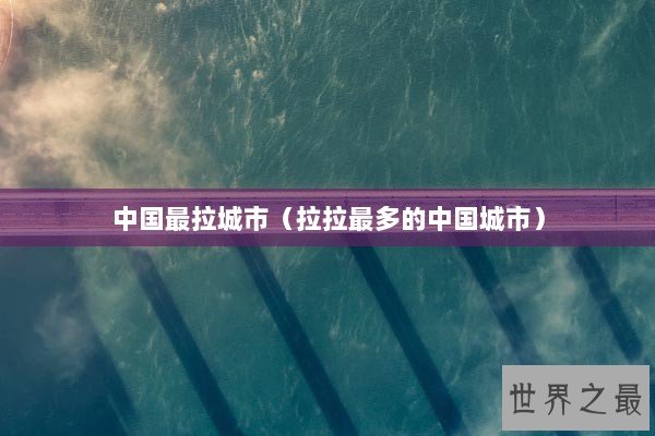 中国最拉城市(拉拉最多的中国城市) 中国最拉城市(拉拉最多的中国城市)