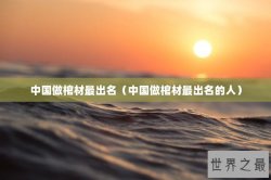 中国做棺材最出名（中国做棺材最出名的人）