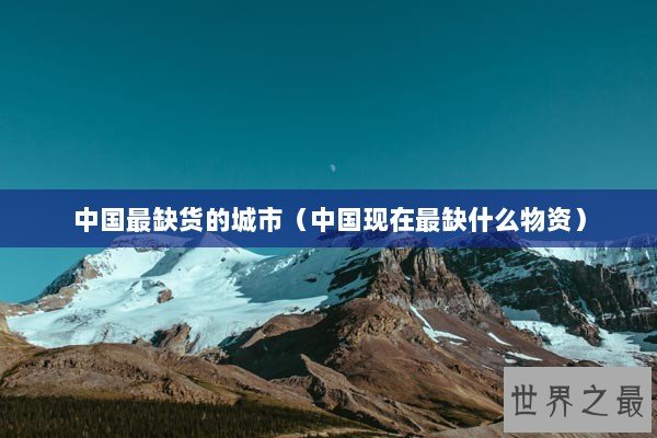 中国最缺货的城市（中国现在最缺什么物资）