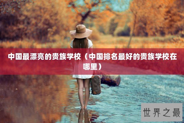 中国最漂亮的贵族学校（中国排名最好的贵族学校在哪里）