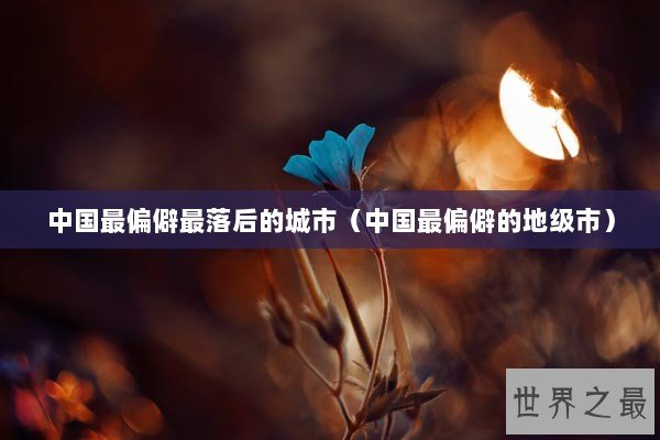 中国最偏僻最落后的城市（中国最偏僻的地级市）