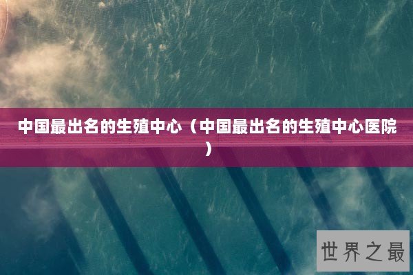 中国最出名的生殖中心（中国最出名的生殖中心医院）