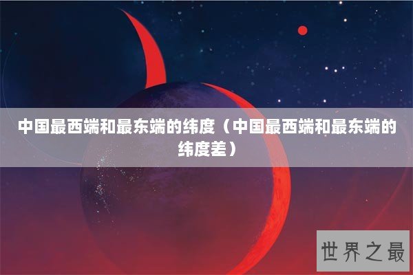 中国最西端和最东端的纬度（中国最西端和最东端的纬度差）