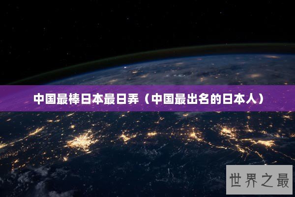 中国最棒日本最日弄(中国最出名的日本人) 中国最棒日本最日弄(中国最出名的日本人)