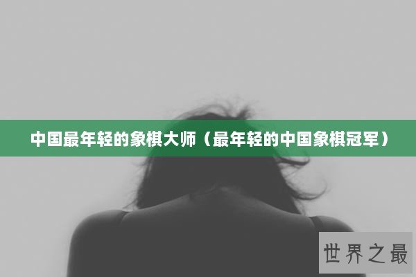 中国最年轻的象棋大师（最年轻的中国象棋冠军）