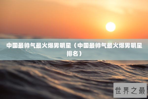 中国最帅气最火爆男明星（中国最帅气最火爆男明星排名）