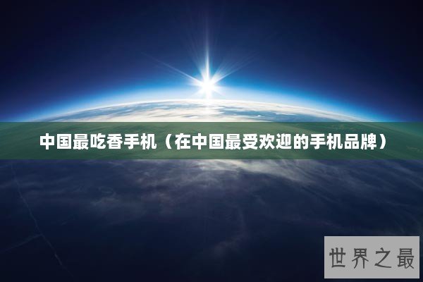 中国最吃香手机（在中国最受欢迎的手机品牌）