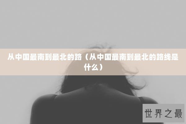 从中国最南到最北的路（从中国最南到最北的路线是什么）