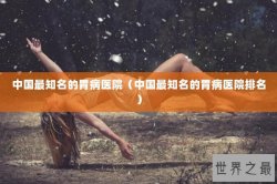 中国最知名的胃病医院（中国最知名的胃病医院排名）