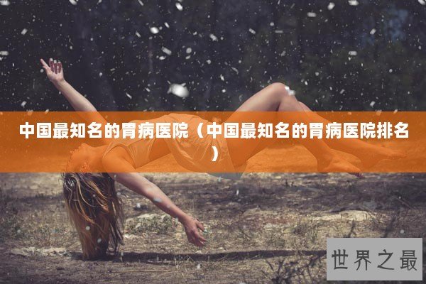 中国最知名的胃病医院（中国最知名的胃病医院排名）