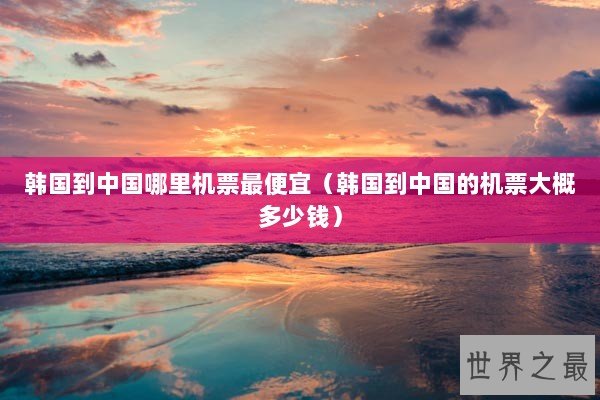 韩国到中国哪里机票最便宜（韩国到中国的机票大概多少钱）