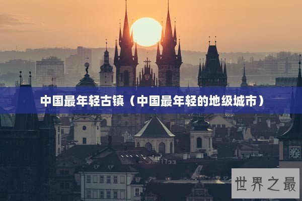 中国最年轻古镇（中国最年轻的地级城市）