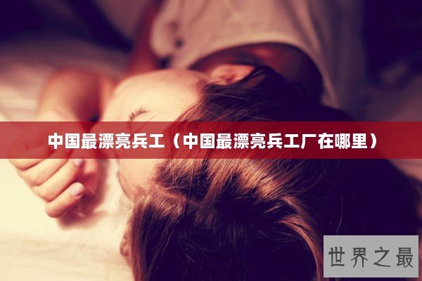 中国最漂亮兵工（中国最漂亮兵工厂在哪里）