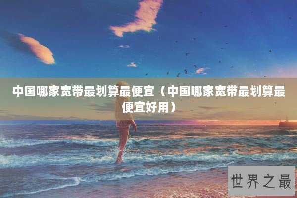 中国哪家宽带最划算最便宜（中国哪家宽带最划算最便宜好用）