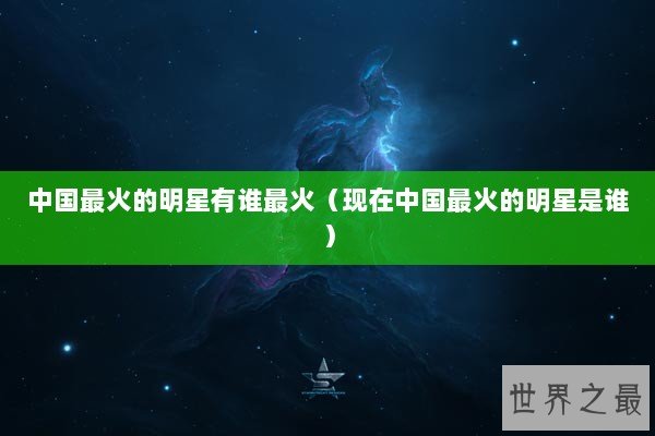 中国最火的明星有谁最火（现在中国最火的明星是谁）