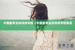 中国最专业的纹绣学校（中国最专业的纹绣学校排名）