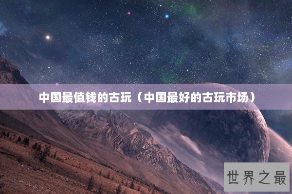 中国最值钱的古玩（中国最好的古玩市场）