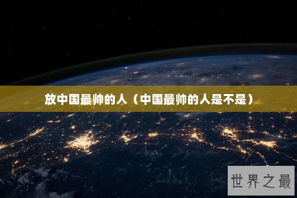 放中国最帅的人（中国最帅的人是不是）