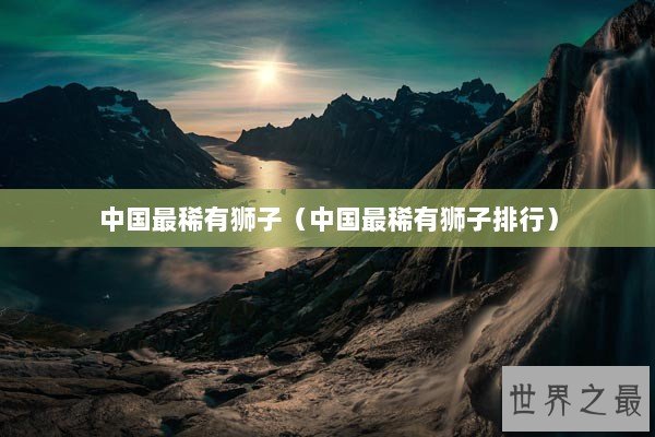 中国最稀有狮子(中国最稀有狮子排行) 中国最稀有狮子(中国最稀有狮子排行)