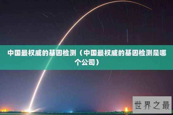 中国最权威的基因检测（中国最权威的基因检测是哪个公司）