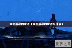 中国最老的啤酒（中国最老的啤酒是什么）
