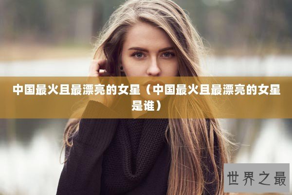 中国最火且最漂亮的女星（中国最火且最漂亮的女星是谁）