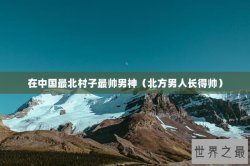 在中国最北村子最帅男神（北方男人长得帅）