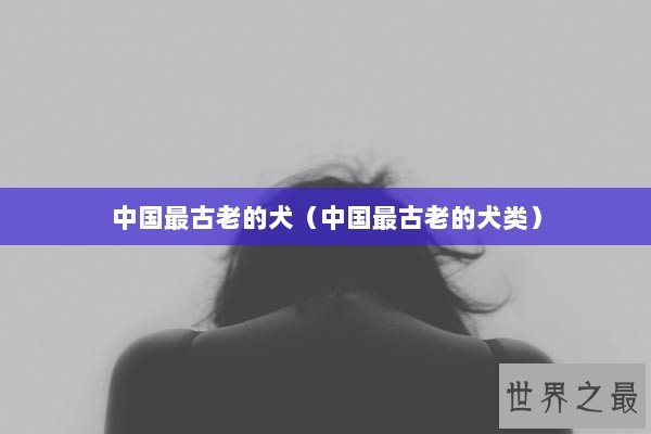 中国最古老的犬（中国最古老的犬类）
