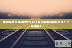 中国最美最漂亮的火车站（中国最美最漂亮的火车站是哪里）