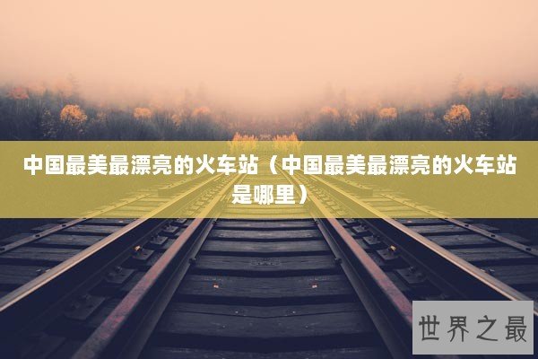 中国最美最漂亮的火车站（中国最美最漂亮的火车站是哪里）