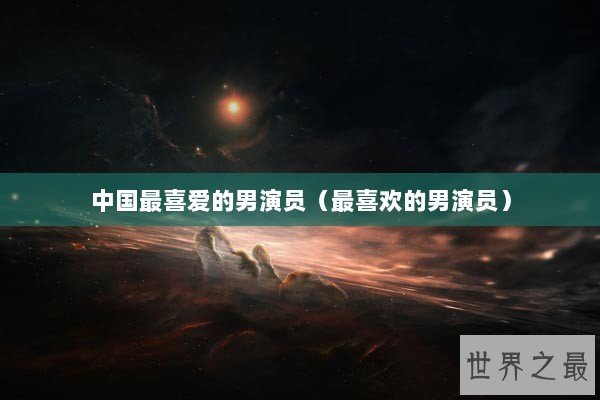 中国最喜爱的男演员（最喜欢的男演员）