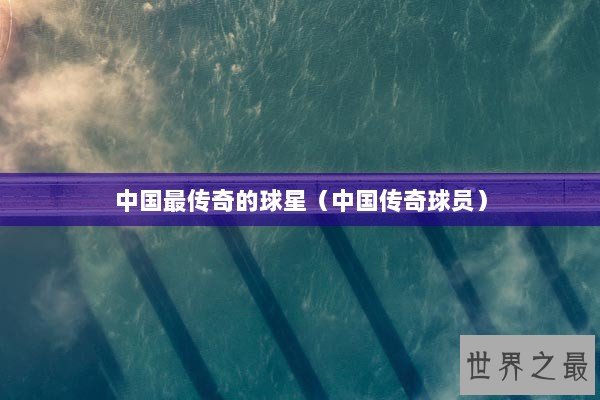 中国最传奇的球星（中国传奇球员）